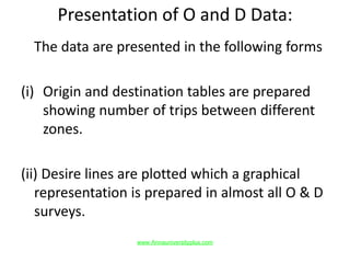 Presentation of O and D Data:
The data are presented in the following forms
(i) Origin and destination tables are prepared
showing number of trips between different
zones.
(ii) Desire lines are plotted which a graphical
representation is prepared in almost all O & D
surveys.
www.Annauniversityplus.com
 