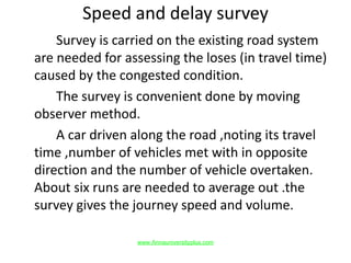 Speed and delay survey
Survey is carried on the existing road system
are needed for assessing the loses (in travel time)
caused by the congested condition.
The survey is convenient done by moving
observer method.
A car driven along the road ,noting its travel
time ,number of vehicles met with in opposite
direction and the number of vehicle overtaken.
About six runs are needed to average out .the
survey gives the journey speed and volume.
www.Annauniversityplus.com
 