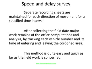 Speed and delay survey
Separate recording sheets are
maintained for each direction of movement for a
specified time interval.
After collecting the field date major
work remains of the office computations and
analysis, by tracking each vehicle number and its
time of entering and leaving the cordoned area.
This method is quite easy and quick as
far as the field work is concerned.
www.Annauniversityplus.com
 