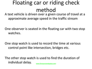 Floating car or riding check
method
A text vehicle is driven over a given course of travel at a
approximate average speed in the traffic stream
One observer is seated in the floating car with two stop
watches.
One stop watch is used to record the time at various
control point like intersection, bridges etc.
The other stop watch is used to find the duration of
individual delay. www.Annauniversityplus.com
 