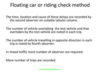 Floating car or riding check method
The time, location and cause of these delays are recorded by
the second observer on suitable tabular column.
The number of vehicle overtaking the test vehicle and that
overtaken by the test vehicle are noted in each trip.
The number of vehicle travelling in opposite direction in each
trip is noted by fourth observer.
In mixed traffic more number of observer are required.
More number of trips are recorded.
www.Annauniversityplus.com
 