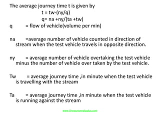 The average journey time t is given by
t = tw-(ny/q)
q= na +ny/(ta +tw)
q = flow of vehicle(volume per min)
na =average number of vehicle counted in direction of
stream when the test vehicle travels in opposite direction.
ny = average number of vehicle overtaking the test vehicle
minus the number of vehicle over taken by the test vehicle.
Tw = average journey time ,in minute when the test vehicle
is travelling with the stream
Ta = average journey time ,in minute when the test vehicle
is running against the stream
www.Annauniversityplus.com
 