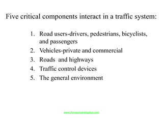 Five critical components interact in a traffic system:
1. Road users-drivers, pedestrians, bicyclists,
and passengers
2. Vehicles-private and commercial
3. Roads and highways
4. Traffic control devices
5. The general environment
www.Annauniversityplus.com
 