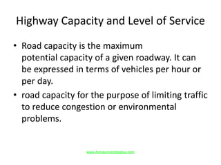 Highway Capacity and Level of Service
• Road capacity is the maximum
potential capacity of a given roadway. It can
be expressed in terms of vehicles per hour or
per day.
• road capacity for the purpose of limiting traffic
to reduce congestion or environmental
problems.
www.Annauniversityplus.com
 