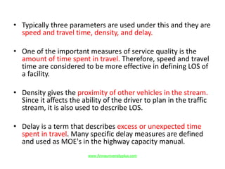 • Typically three parameters are used under this and they are
speed and travel time, density, and delay.
• One of the important measures of service quality is the
amount of time spent in travel. Therefore, speed and travel
time are considered to be more effective in defining LOS of
a facility.
• Density gives the proximity of other vehicles in the stream.
Since it affects the ability of the driver to plan in the traffic
stream, it is also used to describe LOS.
• Delay is a term that describes excess or unexpected time
spent in travel. Many specific delay measures are defined
and used as MOE's in the highway capacity manual.
www.Annauniversityplus.com
 