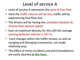 Level of service A
• Level of service A represents the zone of free flow.
• Here the traffic volume will be less, traffic will be
experiencing free flow also.
• The drivers will be having the complete freedom to
choose their desired speed.
• Even at maximum density, for this LOS the average
spacing between vehicles is 167 m.
• Lane changes within the traffic stream, as well as
merging and diverging movements, are made
relatively easy.
• The effect of minor incidents and point breakdowns
are easily aborted at this level.www.Annauniversityplus.com
 