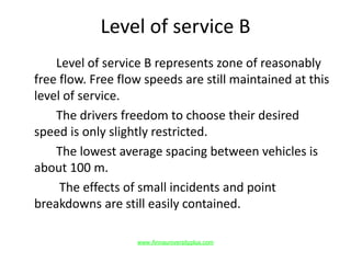 Level of service B
Level of service B represents zone of reasonably
free flow. Free flow speeds are still maintained at this
level of service.
The drivers freedom to choose their desired
speed is only slightly restricted.
The lowest average spacing between vehicles is
about 100 m.
The effects of small incidents and point
breakdowns are still easily contained.
www.Annauniversityplus.com
 
