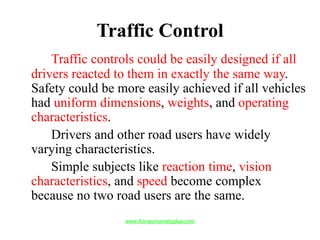 Traffic Control
Traffic controls could be easily designed if all
drivers reacted to them in exactly the same way.
Safety could be more easily achieved if all vehicles
had uniform dimensions, weights, and operating
characteristics.
Drivers and other road users have widely
varying characteristics.
Simple subjects like reaction time, vision
characteristics, and speed become complex
because no two road users are the same.
www.Annauniversityplus.com
 