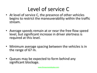 Level of service C
• At level of service C, the presence of other vehicles
begins to restrict the maneuverability within the traffic
stream.
• Average speeds remain at or near the free flow speed
level, but significant increase in driver alertness is
required at this level.
• Minimum average spacing between the vehicles is in
the range of 67 m.
• Queues may be expected to form behind any
significant blockage.
www.Annauniversityplus.com
 