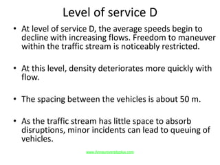 Level of service D
• At level of service D, the average speeds begin to
decline with increasing flows. Freedom to maneuver
within the traffic stream is noticeably restricted.
• At this level, density deteriorates more quickly with
flow.
• The spacing between the vehicles is about 50 m.
• As the traffic stream has little space to absorb
disruptions, minor incidents can lead to queuing of
vehicles.
www.Annauniversityplus.com
 