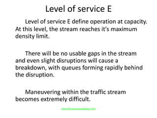Level of service E
Level of service E define operation at capacity.
At this level, the stream reaches it's maximum
density limit.
There will be no usable gaps in the stream
and even slight disruptions will cause a
breakdown, with queues forming rapidly behind
the disruption.
Maneuvering within the traffic stream
becomes extremely difficult.
www.Annauniversityplus.com
 