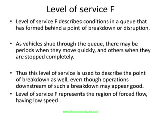 Level of service F
• Level of service F describes conditions in a queue that
has formed behind a point of breakdown or disruption.
• As vehicles shue through the queue, there may be
periods when they move quickly, and others when they
are stopped completely.
• Thus this level of service is used to describe the point
of breakdown as well, even though operations
downstream of such a breakdown may appear good.
• Level of service F represents the region of forced flow,
having low speed .
www.Annauniversityplus.com
 