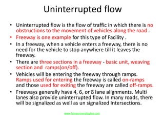 Uninterrupted flow
• Uninterrupted flow is the flow of traffic in which there is no
obstructions to the movement of vehicles along the road .
• Freeway is one example for this type of Facility .
• In a freeway, when a vehicle enters a freeway, there is no
need for the vehicle to stop anywhere till it leaves the
freeway.
• There are three sections in a freeway - basic unit, weaving
section and ramps(on/off).
• Vehicles will be entering the freeway through ramps.
Ramps used for entering the freeway is called on-ramps
and those used for exiting the freeway are called off-ramps.
• Freeways generally have 4, 6, or 8 lane alignments. Multi
lanes also provide uninterrupted flow. In many roads, there
will be signalized as well as un signalized Intersections.
www.Annauniversityplus.com
 