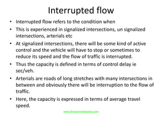 Interrupted flow
• Interrupted flow refers to the condition when
• This is experienced in signalized intersections, un signalized
intersections, arterials etc
• At signalized intersections, there will be some kind of active
control and the vehicle will have to stop or sometimes to
reduce its speed and the flow of traffic is interrupted.
• Thus the capacity is defined in terms of control delay ie
sec/veh.
• Arterials are roads of long stretches with many intersections in
between and obviously there will be interruption to the flow of
traffic.
• Here, the capacity is expressed in terms of average travel
speed.
www.Annauniversityplus.com
 