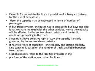 • Example for pedestrian facility is a provision of subway exclusively
for the use of pedestrians.
• Here, the capacity may be expressed in terms of number of
passengers.
• In bus transit system, the buses has to stop at the bus bays and also
it has to share the road with the other vehicles. Hence the capacity
will be affected by the control characteristics and the traffic
conditions prevailing in the road.
• Since trains have exclusive right of way, the capacity is strictly
governed by the control characteristics.
• It has two types of capacities - line capacity and station capacity.
Line capacity is based on the number of tracks available between
two stations.
• Station capacity refers to the facilities available in the
• platform of the station,vand other facilities.
www.Annauniversityplus.com
 
