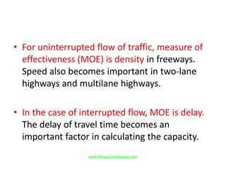 • For uninterrupted flow of traffic, measure of
effectiveness (MOE) is density in freeways.
Speed also becomes important in two-lane
highways and multilane highways.
• In the case of interrupted flow, MOE is delay.
The delay of travel time becomes an
important factor in calculating the capacity.
www.Annauniversityplus.com
 