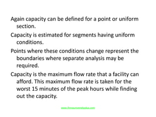 Again capacity can be defined for a point or uniform
section.
Capacity is estimated for segments having uniform
conditions.
Points where these conditions change represent the
boundaries where separate analysis may be
required.
Capacity is the maximum flow rate that a facility can
afford. This maximum flow rate is taken for the
worst 15 minutes of the peak hours while finding
out the capacity.
www.Annauniversityplus.com
 