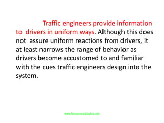 Traffic engineers provide information
to drivers in uniform ways. Although this does
not assure uniform reactions from drivers, it
at least narrows the range of behavior as
drivers become accustomed to and familiar
with the cues traffic engineers design into the
system.
www.Annauniversityplus.com
 