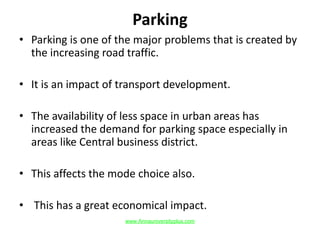 Parking
• Parking is one of the major problems that is created by
the increasing road traffic.
• It is an impact of transport development.
• The availability of less space in urban areas has
increased the demand for parking space especially in
areas like Central business district.
• This affects the mode choice also.
• This has a great economical impact.
www.Annauniversityplus.com
 