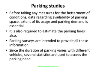 Parking studies
• Before taking any measures for the betterment of
conditions, data regarding availability of parking
space, extent of its usage and parking demand is
essential.
• It is also required to estimate the parking fares
also.
• Parking surveys are intended to provide all these
information.
• Since the duration of parking varies with different
vehicles, several statistics are used to access the
parking need.
www.Annauniversityplus.com
 