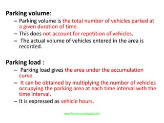 Parking volume:
– Parking volume is the total number of vehicles parked at
a given duration of time.
– This does not account for repetition of vehicles.
– The actual volume of vehicles entered in the area is
recorded.
Parking load :
– Parking load gives the area under the accumulation
curve.
– It can be obtained by multiplying the number of vehicles
occupying the parking area at each time interval with the
time interval.
– It is expressed as vehicle hours.
www.Annauniversityplus.com
 