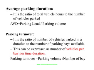 Average parking duration:
– It is the ratio of total vehicle hours to the number
of vehicles parked
AVD=Parking Load / Parking volume
Parking turnover:
– It is the ratio of number of vehicles parked in a
duration to the number of parking bays available.
– This can be expressed as number of vehicles per
bay per time duration.
Parking turnover =Parking volume /Number of bay
www.Annauniversityplus.com
 