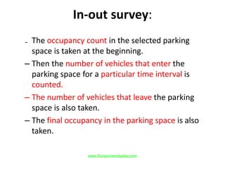In-out survey:
₋ The occupancy count in the selected parking
space is taken at the beginning.
– Then the number of vehicles that enter the
parking space for a particular time interval is
counted.
– The number of vehicles that leave the parking
space is also taken.
– The final occupancy in the parking space is also
taken.
www.Annauniversityplus.com
 