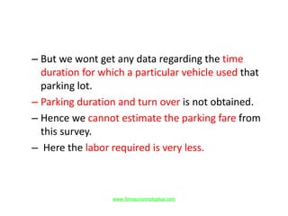 – But we wont get any data regarding the time
duration for which a particular vehicle used that
parking lot.
– Parking duration and turn over is not obtained.
– Hence we cannot estimate the parking fare from
this survey.
– Here the labor required is very less.
www.Annauniversityplus.com
 