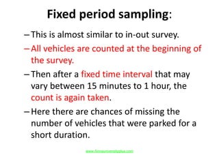 Fixed period sampling:
–This is almost similar to in-out survey.
–All vehicles are counted at the beginning of
the survey.
–Then after a fixed time interval that may
vary between 15 minutes to 1 hour, the
count is again taken.
–Here there are chances of missing the
number of vehicles that were parked for a
short duration.
www.Annauniversityplus.com
 
