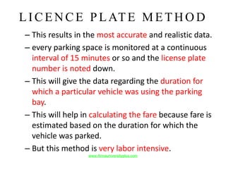 LIC ENCE P LATE M ETHO D
– This results in the most accurate and realistic data.
– every parking space is monitored at a continuous
interval of 15 minutes or so and the license plate
number is noted down.
– This will give the data regarding the duration for
which a particular vehicle was using the parking
bay.
– This will help in calculating the fare because fare is
estimated based on the duration for which the
vehicle was parked.
– But this method is very labor intensive.
www.Annauniversityplus.com
 