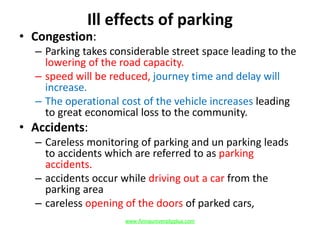 Ill effects of parking
• Congestion:
– Parking takes considerable street space leading to the
lowering of the road capacity.
– speed will be reduced, journey time and delay will
increase.
– The operational cost of the vehicle increases leading
to great economical loss to the community.
• Accidents:
– Careless monitoring of parking and un parking leads
to accidents which are referred to as parking
accidents.
– accidents occur while driving out a car from the
parking area
– careless opening of the doors of parked cars,
www.Annauniversityplus.com
 