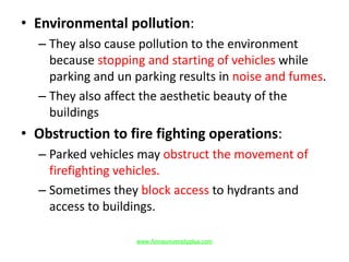• Environmental pollution:
– They also cause pollution to the environment
because stopping and starting of vehicles while
parking and un parking results in noise and fumes.
– They also affect the aesthetic beauty of the
buildings
• Obstruction to fire fighting operations:
– Parked vehicles may obstruct the movement of
firefighting vehicles.
– Sometimes they block access to hydrants and
access to buildings.
www.Annauniversityplus.com
 