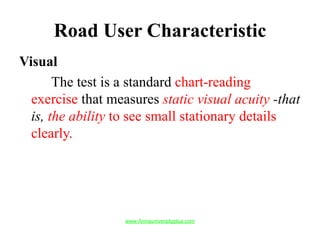 Road User Characteristic
Visual
The test is a standard chart-reading
exercise that measures static visual acuity -that
is, the ability to see small stationary details
clearly.
www.Annauniversityplus.com
 