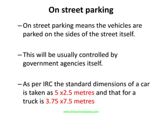 On street parking
–On street parking means the vehicles are
parked on the sides of the street itself.
–This will be usually controlled by
government agencies itself.
–As per IRC the standard dimensions of a car
is taken as 5 x2.5 metres and that for a
truck is 3.75 x7.5 metres
www.Annauniversityplus.com
 