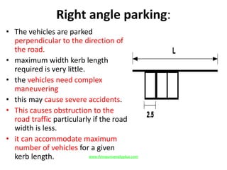Right angle parking:
• The vehicles are parked
perpendicular to the direction of
the road.
• maximum width kerb length
required is very little.
• the vehicles need complex
maneuvering
• this may cause severe accidents.
• This causes obstruction to the
road traffic particularly if the road
width is less.
• it can accommodate maximum
number of vehicles for a given
kerb length. www.Annauniversityplus.com
 
