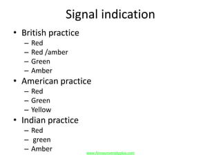 Signal indication
• British practice
– Red
– Red /amber
– Green
– Amber
• American practice
– Red
– Green
– Yellow
• Indian practice
– Red
– green
– Amber www.Annauniversityplus.com
 
