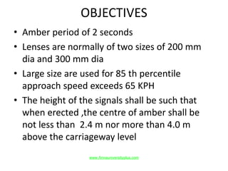 OBJECTIVES
• Amber period of 2 seconds
• Lenses are normally of two sizes of 200 mm
dia and 300 mm dia
• Large size are used for 85 th percentile
approach speed exceeds 65 KPH
• The height of the signals shall be such that
when erected ,the centre of amber shall be
not less than 2.4 m nor more than 4.0 m
above the carriageway level
www.Annauniversityplus.com
 