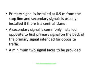 • Primary signal is installed at 0.9 m from the
stop line and secondary signals is usually
installed if there is a central island
• A secondary signal is commonly installed
opposite to first primary signal on the back of
the primary signal intended for opposite
traffic
• A minimum two signal faces to be provided
www.Annauniversityplus.com
 