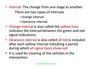 • Interval: The change from one stage to another.
There are two types of intervals
–change interval
–clearance interval.
• Change interval is also called the yellow time
indicates the interval between the green and red
signal indications.
• Clearance interval is also called all red is included
after each yellow interval indicating a period
during which all signal faces show red
• It is used for clearing of the vehicles in the
intersection
www.Annauniversityplus.com
 