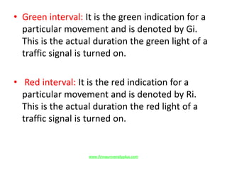 • Green interval: It is the green indication for a
particular movement and is denoted by Gi.
This is the actual duration the green light of a
traffic signal is turned on.
• Red interval: It is the red indication for a
particular movement and is denoted by Ri.
This is the actual duration the red light of a
traffic signal is turned on.
www.Annauniversityplus.com
 