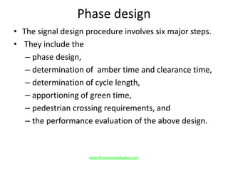 Phase design
• The signal design procedure involves six major steps.
• They include the
– phase design,
– determination of amber time and clearance time,
– determination of cycle length,
– apportioning of green time,
– pedestrian crossing requirements, and
– the performance evaluation of the above design.
www.Annauniversityplus.com
 