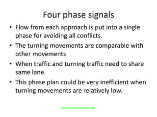 Four phase signals
• Flow from each approach is put into a single
phase for avoiding all conflicts.
• The turning movements are comparable with
other movements
• When traffic and turning traffic need to share
same lane.
• This phase plan could be very inefficient when
turning movements are relatively low.
www.Annauniversityplus.com
 