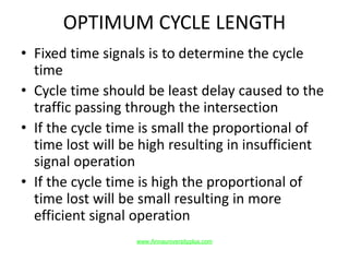 OPTIMUM CYCLE LENGTH
• Fixed time signals is to determine the cycle
time
• Cycle time should be least delay caused to the
traffic passing through the intersection
• If the cycle time is small the proportional of
time lost will be high resulting in insufficient
signal operation
• If the cycle time is high the proportional of
time lost will be small resulting in more
efficient signal operation
www.Annauniversityplus.com
 