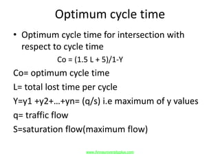 Optimum cycle time
• Optimum cycle time for intersection with
respect to cycle time
Co = (1.5 L + 5)/1-Y
Co= optimum cycle time
L= total lost time per cycle
Y=y1 +y2+…+yn= (q/s) i.e maximum of y values
q= traffic flow
S=saturation flow(maximum flow)
www.Annauniversityplus.com
 