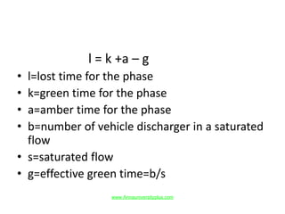 l = k +a – g
• l=lost time for the phase
• k=green time for the phase
• a=amber time for the phase
• b=number of vehicle discharger in a saturated
flow
• s=saturated flow
• g=effective green time=b/s
www.Annauniversityplus.com
 