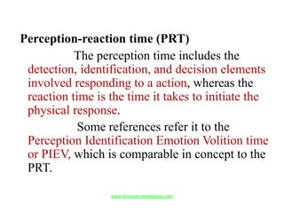 Perception-reaction time (PRT)
The perception time includes the
detection, identification, and decision elements
involved responding to a action, whereas the
reaction time is the time it takes to initiate the
physical response.
Some references refer it to the
Perception Identification Emotion Volition time
or PIEV, which is comparable in concept to the
PRT.
www.Annauniversityplus.com
 