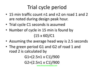 Trial cycle period
• 15 min traffic count n1 and n2 on road 1 and 2
are noted during design peak hour.
• Trial cycle C1 seconds is assumed
• Number of cycle in 15 min is found by
(15 x 60)/C1
• Assuming the average head way is 2.5 seconds
• The green period G1 and G2 of road 1 and
road 2 is calculated by
G1=(2.5n1 x C1)/900
G2=(2.5n1 x C1)/900
www.Annauniversityplus.com
 