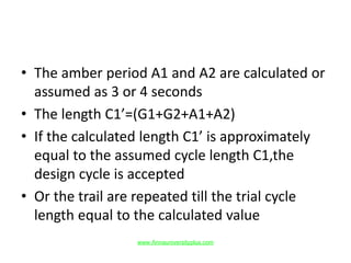 • The amber period A1 and A2 are calculated or
assumed as 3 or 4 seconds
• The length C1’=(G1+G2+A1+A2)
• If the calculated length C1’ is approximately
equal to the assumed cycle length C1,the
design cycle is accepted
• Or the trail are repeated till the trial cycle
length equal to the calculated value
www.Annauniversityplus.com
 
