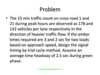 Problem
• The 15 min traffic count on cross road 1 and
21 during peak hours are observed as 178 and
142 vehicles per lane respectively in the
direction of heavier traffic flow. If the amber
times required are 3 and 2 sec for two loads
based on approach speed, design the signal
timing by trial cycle method. Assume an
average time headway of 2.5 sec during green
phase.
www.Annauniversityplus.com
 
