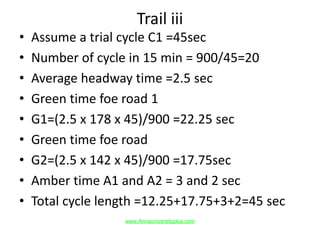 Trail iii
• Assume a trial cycle C1 =45sec
• Number of cycle in 15 min = 900/45=20
• Average headway time =2.5 sec
• Green time foe road 1
• G1=(2.5 x 178 x 45)/900 =22.25 sec
• Green time foe road
• G2=(2.5 x 142 x 45)/900 =17.75sec
• Amber time A1 and A2 = 3 and 2 sec
• Total cycle length =12.25+17.75+3+2=45 sec
www.Annauniversityplus.com
 